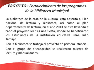 PROYECTO : Fortalecimiento de los programas
de la Biblioteca Municipal
La biblioteca de la casa de la Cultura esta adscrita al Plan
nacional de lectura y Biblioteca, así como al plan
departamental de lectura, en el año 2013 se esta llevando a
cabo el proyecto leer es una fiesta, donde se beneficiaron
los estudiantes de la institución educativa Pbro. Julio
Tamayo.
Con la biblioteca se trabaja el proyecto de primera infancia.
Con el grupo de discapacidad se realizaron talleres de
lectura y manualidades.
 