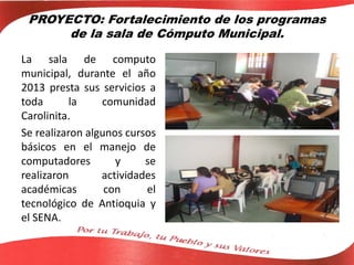 PROYECTO: Fortalecimiento de los programas
de la sala de Cómputo Municipal.
La sala de computo
municipal, durante el año
2013 presta sus servicios a
toda la comunidad
Carolinita.
Se realizaron algunos cursos
básicos en el manejo de
computadores y se
realizaron actividades
académicas con el
tecnológico de Antioquia y
el SENA.
 
