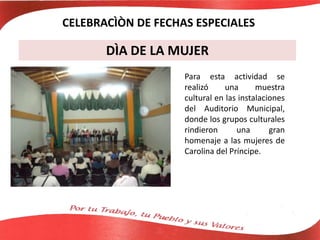 DÌA DE LA MUJER
Para esta actividad se
realizó una muestra
cultural en las instalaciones
del Auditorio Municipal,
donde los grupos culturales
rindieron una gran
homenaje a las mujeres de
Carolina del Príncipe.
CELEBRACÌÒN DE FECHAS ESPECIALES
 