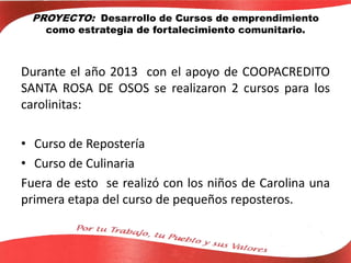 PROYECTO: Desarrollo de Cursos de emprendimiento
como estrategia de fortalecimiento comunitario.
Durante el año 2013 con el apoyo de COOPACREDITO
SANTA ROSA DE OSOS se realizaron 2 cursos para los
carolinitas:
• Curso de Repostería
• Curso de Culinaria
Fuera de esto se realizó con los niños de Carolina una
primera etapa del curso de pequeños reposteros.
 