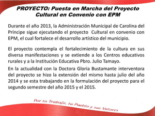 PROYECTO: Puesta en Marcha del Proyecto
Cultural en Convenio con EPM
Durante el año 2013, la Administración Municipal de Carolina del
Príncipe sigue ejecutando el proyecto Cultural en convenio con
EPM, el cual fortalece el desarrollo artístico del municipio.
El proyecto contempla el fortalecimiento de la cultura en sus
diversa manifestaciones y se extiende a los Centros educativos
rurales y a la Institución Educativa Pbro. Julio Tamayo.
En la actualidad con la Doctora Gloria Bustamante interventora
del proyecto se hizo la extensión del mismo hasta julio del año
2014 y se esta trabajando en la formulación del proyecto para el
segundo semestre del año 2015 y el 2015.
 