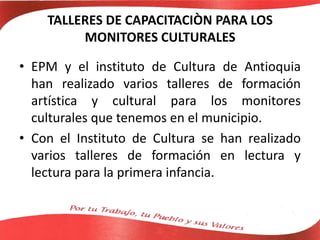 TALLERES DE CAPACITACIÒN PARA LOS
MONITORES CULTURALES
• EPM y el instituto de Cultura de Antioquia
han realizado varios talleres de formación
artística y cultural para los monitores
culturales que tenemos en el municipio.
• Con el Instituto de Cultura se han realizado
varios talleres de formación en lectura y
lectura para la primera infancia.
 