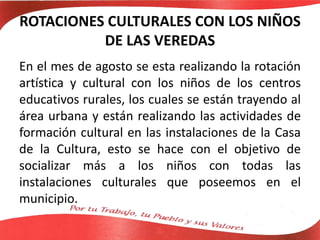 ROTACIONES CULTURALES CON LOS NIÑOS
DE LAS VEREDAS
En el mes de agosto se esta realizando la rotación
artística y cultural con los niños de los centros
educativos rurales, los cuales se están trayendo al
área urbana y están realizando las actividades de
formación cultural en las instalaciones de la Casa
de la Cultura, esto se hace con el objetivo de
socializar más a los niños con todas las
instalaciones culturales que poseemos en el
municipio.
 
