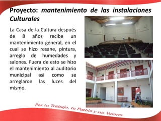 Proyecto: mantenimiento de las instalaciones
Culturales
La Casa de la Cultura después
de 8 años recibe un
mantenimiento general, en el
cual se hizo resane, pintura,
arreglo de humedades y
salones. Fuera de esto se hizo
el mantenimiento al auditorio
municipal así como se
arreglaron las luces del
mismo.
 