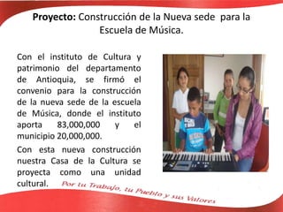 Proyecto: Construcción de la Nueva sede para la
Escuela de Música.
Con el instituto de Cultura y
patrimonio del departamento
de Antioquia, se firmó el
convenio para la construcción
de la nueva sede de la escuela
de Música, donde el instituto
aporta 83,000,000 y el
municipio 20,000,000.
Con esta nueva construcción
nuestra Casa de la Cultura se
proyecta como una unidad
cultural.
 
