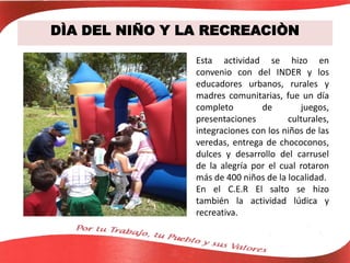 DÌA DEL NIÑO Y LA RECREACIÒN
Esta actividad se hizo en
convenio con del INDER y los
educadores urbanos, rurales y
madres comunitarias, fue un día
completo de juegos,
presentaciones culturales,
integraciones con los niños de las
veredas, entrega de chococonos,
dulces y desarrollo del carrusel
de la alegría por el cual rotaron
más de 400 niños de la localidad.
En el C.E.R El salto se hizo
también la actividad lúdica y
recreativa.
 