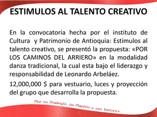 ESTIMULOS AL TALENTO CREATIVO
En la convocatoria hecha por el instituto de
Cultura y Patrimonio de Antioquia: Estímulos al
talento creativo, se presentó la propuesta: «POR
LOS CAMINOS DEL ARRIERO» en la modalidad
danza tradicional, la cual esta bajo el liderazgo y
responsabilidad de Leonardo Arbeláez.
12,000,000 $ para vestuario, luces y proyección
del grupo que desarrolla la propuesta.
 