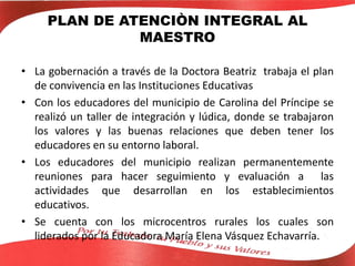 PLAN DE ATENCIÒN INTEGRAL AL
MAESTRO
• La gobernación a través de la Doctora Beatriz trabaja el plan
de convivencia en las Instituciones Educativas
• Con los educadores del municipio de Carolina del Príncipe se
realizó un taller de integración y lúdica, donde se trabajaron
los valores y las buenas relaciones que deben tener los
educadores en su entorno laboral.
• Los educadores del municipio realizan permanentemente
reuniones para hacer seguimiento y evaluación a las
actividades que desarrollan en los establecimientos
educativos.
• Se cuenta con los microcentros rurales los cuales son
liderados por la Educadora María Elena Vásquez Echavarría.
 