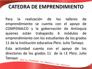 CATEDRA DE EMPRENDIMIENTO
Para la realización de los talleres de
emprendimiento se cuenta con el apoyo de
COMFENALCO y la gobernación de Antioquia
quienes están trabajando 6 módulos de
emprendimiento con los estudiantes de los grados
11 de la Institución educativa Pbro. Julio Tamayo.
Esta actividad cuenta con el apoyo de los
directores de los grados 11 de la I.E Pbro. Julio
Tamayo
 