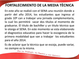 FORTALECIMIENTO DE LA MEDIA TÈCNICA
En este año se realizó con el SENA una reunión donde a
partir del año 2014, los estudiantes que ingresa al
grado 10º can a trabajar una jornada complementaria,
la cual les permitirá sacar dos títulos al momento de
graduarse. El titulo de bachiller y un titulo técnico que
le otorga el SENA. En este momento se esta elaborando
el diagnostico educativo para hacer la escogencia de la
primera modalidad que van a trabajar los estudiantes
para el año 2014.
Es de aclarar que la técnica que se escoja, puede variar,
no siempre es la misma.
 
