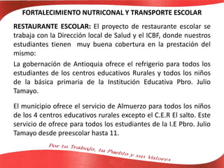 FORTALECIMIENTO NUTRICONAL Y TRANSPORTE ESCOLAR
RESTAURANTE ESCOLAR: El proyecto de restaurante escolar se
trabaja con la Dirección local de Salud y el ICBF, donde nuestros
estudiantes tienen muy buena cobertura en la prestación del
mismo:
La gobernación de Antioquia ofrece el refrigerio para todos los
estudiantes de los centros educativos Rurales y todos los niños
de la básica primaria de la Institución Educativa Pbro. Julio
Tamayo.
El municipio ofrece el servicio de Almuerzo para todos los niños
de los 4 centros educativos rurales excepto el C.E.R El salto. Este
servicio de ofrece para todos los estudiantes de la I.E Pbro. Julio
Tamayo desde preescolar hasta 11.
 
