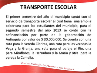 TRANSPORTE ESCOLAR
El primer semestre del año el municipio contó con el
servicio de transporte escolar el cual tiene una amplia
cobertura para los estudiantes del municipio, para el
segundo semestre del año 2013 se contó con la
cofinanciación por parte de la gobernación de
Antioquia por valor de $ 30,000,000. Se cuenta con una
ruta para la vereda Claritas, una ruta para las veredas la
Vega y la Granja, una ruta para el paraje el Rio, una
para Miraflores, la Herradura y la María y otra para la
vereda la Camelia.
 