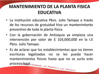 MANTENIMIENTO DE LA PLANTA FISICA
EDUCATIVA
• La Institución educativa Pbro. Julio Tamayo a través
de los recursos de gratuidad hizo un mantenimiento
preventivo de toda la planta física.
• Con la gobernación de Antioquia ya empieza una
intervención por valor de $ 103,000,000 en la I.E
Pbro. Julio Tamayo.
• Es de aclarar que los establecimientos que no tienen
escrituras legalizadas no se les pueda hacer
mantenimientos físicos hasta que no se surta este
proceso legal.
 