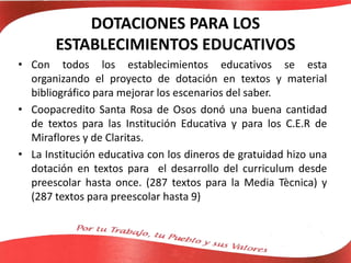 DOTACIONES PARA LOS
ESTABLECIMIENTOS EDUCATIVOS
• Con todos los establecimientos educativos se esta
organizando el proyecto de dotación en textos y material
bibliográfico para mejorar los escenarios del saber.
• Coopacredito Santa Rosa de Osos donó una buena cantidad
de textos para las Institución Educativa y para los C.E.R de
Miraflores y de Claritas.
• La Institución educativa con los dineros de gratuidad hizo una
dotación en textos para el desarrollo del curriculum desde
preescolar hasta once. (287 textos para la Media Tècnica) y
(287 textos para preescolar hasta 9)
 