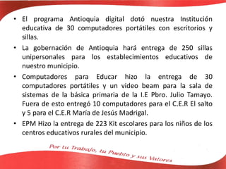 • El programa Antioquia digital dotó nuestra Institución
educativa de 30 computadores portátiles con escritorios y
sillas.
• La gobernación de Antioquia hará entrega de 250 sillas
unipersonales para los establecimientos educativos de
nuestro municipio.
• Computadores para Educar hizo la entrega de 30
computadores portátiles y un video beam para la sala de
sistemas de la básica primaria de la I.E Pbro. Julio Tamayo.
Fuera de esto entregó 10 computadores para el C.E.R El salto
y 5 para el C.E.R María de Jesús Madrigal.
• EPM Hizo la entrega de 223 Kit escolares para los niños de los
centros educativos rurales del municipio.
 
