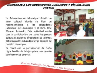 HOMENAJE A LOS EDUCADORES JUBILADOS Y DÌA DEL BUEN
PASTOR
La Administración Municipal ofreció un
acto cultural donde se hizo un
reconocimiento a los educadores
jubilados del municipio y al Pbro. José
Manuel Acevedo. Esta actividad contó
con la participación de todos los grupos
culturales quienes ofrecieron sus talentos
artísticos a los educadores y al párroco de
nuestro municipio.
Se contó con la participación de Doña
Ligia Roldán de Mejía quien nos deleitó
con hermosos poemas.
 