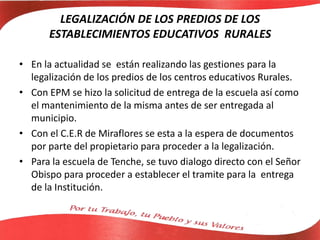 LEGALIZACIÓN DE LOS PREDIOS DE LOS
ESTABLECIMIENTOS EDUCATIVOS RURALES
• En la actualidad se están realizando las gestiones para la
legalización de los predios de los centros educativos Rurales.
• Con EPM se hizo la solicitud de entrega de la escuela así como
el mantenimiento de la misma antes de ser entregada al
municipio.
• Con el C.E.R de Miraflores se esta a la espera de documentos
por parte del propietario para proceder a la legalización.
• Para la escuela de Tenche, se tuvo dialogo directo con el Señor
Obispo para proceder a establecer el tramite para la entrega
de la Institución.
 