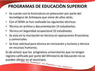 PROGRAMAS DE EDUCACIÒN SUPERIOR
• Se cuenta con la licenciatura en preescolar por parte del
tecnológico de Antioquia que viene de años atrás.
• Con el SENA se han realizado las siguientes técnicas:
• Técnica en archivo y documentación 14 estudiantes.
• Técnica en Seguridad ocupacional 32 estudiantes
• Se esta en la inscripción en técnica en operaciones financieras
y comerciales.
• Se hizo solicitud para técnica en recreación y turismo y técnica
en recursos humanos.
Es de aclarar que los programas universitarios que no tengan
registro calificado por parte del Ministerio de Educación no se
pueden ofertar en el municipio.
 