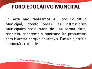 FORO EDUCATIVO MUNCIPAL
En este año realizamos el Foro Educativo
Municipal, donde todas las instituciones
Municipales socializaron de una forma clara,
concreta, coherente y oportuna las propuestas
para Nuestro parque educativo. Fue un ejercicio
democrático donde
 