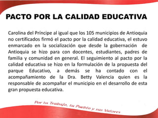 PACTO POR LA CALIDAD EDUCATIVA
Carolina del Príncipe al igual que los 105 municipios de Antioquia
no certificados firmó el pacto por la calidad educativa, el estuvo
enmarcado en la socialización que desde la gobernación de
Antioquia se hizo para con docentes, estudiantes, padres de
familia y comunidad en general. El seguimiento al pacto por la
calidad educativa se hizo en la formulación de la propuesta del
parque Educativo, a demás se ha contado con el
acompañamiento de la Dra. Betty Valencia quien es la
responsable de acompañar el municipio en el desarrollo de esta
gran propuesta educativa.
 