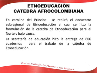 ETNOEDUCACIÒN
CATEDRA AFROCOLOMBIANA
En carolina del Príncipe se realizó el encuentro
subregional de Etnoeducaciòn el cual se hizo la
formulación de la cátedra de Etnoeducaciòn para el
Norte y bajo cauca.
La secretaría de educación hizo la entrega de 800
cuadernos para el trabajo de la cátedra de
Etnoeducaciòn.
 