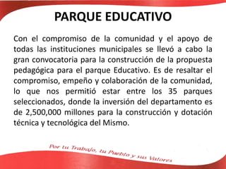 PARQUE EDUCATIVO
Con el compromiso de la comunidad y el apoyo de
todas las instituciones municipales se llevó a cabo la
gran convocatoria para la construcción de la propuesta
pedagógica para el parque Educativo. Es de resaltar el
compromiso, empeño y colaboración de la comunidad,
lo que nos permitió estar entre los 35 parques
seleccionados, donde la inversión del departamento es
de 2,500,000 millones para la construcción y dotación
técnica y tecnológica del Mismo.
 
