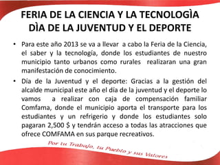 FERIA DE LA CIENCIA Y LA TECNOLOGÌA
DÌA DE LA JUVENTUD Y EL DEPORTE
• Para este año 2013 se va a llevar a cabo la Feria de la Ciencia,
el saber y la tecnología, donde los estudiantes de nuestro
municipio tanto urbanos como rurales realizaran una gran
manifestación de conocimiento.
• Día de la Juventud y el deporte: Gracias a la gestión del
alcalde municipal este año el día de la juventud y el deporte lo
vamos a realizar con caja de compensación familiar
Comfama, donde el municipio aporta el transporte para los
estudiantes y un refrigerio y donde los estudiantes solo
pagaran 2,500 $ y tendrán acceso a todas las atracciones que
ofrece COMFAMA en sus parque recreativos.
 