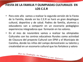 FIESTA DE LA FAMILIA Y OLIMPIADAS CULTURALES EN
LOS C.E.R
• Para este año vamos a realizar la segunda versión de la Fiesta
de la Familia, donde en los C.E.R se hará un gran despliegue
cultural, deportivo y de salud. Padres de familia, alumnos y
educadores van a compartir en un escenario pedagógico
experiencias integradoras que formarán en los valores.
• En el mes de noviembre vamos a realizar las olimpiadas
Culturales con los centros educativos Rurales como actividad
de Clausura del proyecto Cultural con EPM y el Municipio de
Carolina, donde los niños del campo demostrarán su talento y
creatividad en un escenario cultural que los fortalece y valora
 