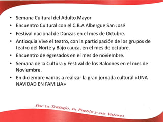 • Semana Cultural del Adulto Mayor
• Encuentro Cultural con el C.B.A Albergue San José
• Festival nacional de Danzas en el mes de Octubre.
• Antioquia Vive el teatro, con la participación de los grupos de
teatro del Norte y Bajo cauca, en el mes de octubre.
• Encuentro de egresados en el mes de noviembre.
• Semana de la Cultura y Festival de los Balcones en el mes de
Noviembre.
• En diciembre vamos a realizar la gran jornada cultural «UNA
NAVIDAD EN FAMILIA»
 