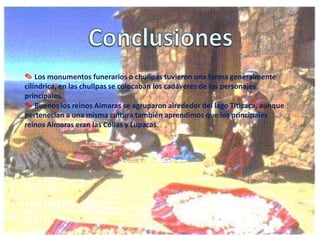 ✎ Los monumentos funerarios o chullpas tuvieron una forma generalmente
cilíndrica, en las chullpas se colocaban los cadáveres de los personajes
principales.
✎ Buenos los reinos Aimaras se agruparon alrededor del lago Titicaca, aunque
pertenecían a una misma cultura también aprendimos que los principales
reinos Aimaras eran las Collas y Lupacas

 