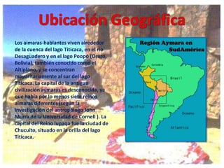 Los aimaras-hablantes viven alrededor
de la cuenca del lago Titicaca, en el río
Desaguadero y en el lago Poopó (Oruro,
Bolivia), también conocido como el
Altiplano, y se concentran
mayoritariamente al sur del lago
Titicaca. La capital de la antigua
civilización aymaras es desconocida, ya
que había por lo menos siete reinos
aimaras diferentes (según la
investigación del antropólogo John
Murra de la Universidad de Cornell ). La
capital del Reino lupaqa fue la ciudad de
Chucuito, situado en la orilla del lago
Titicaca.

 
