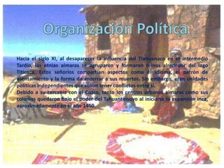 Hacia el siglo XI, al desaparecer la influencia del Tiahuanaco en el intermedio
Tardío, las etnias aimaras se agruparon y formaron reinos alrededor del lago
Titicaca. Estos señoríos compartían aspectos como el idioma, el patrón de
asentamiento y la forma de enterrar a sus muertos. Sin embargo, eran unidades
políticas independientes que solían tener conflictos entre sí.
Debido a su cercanía con el Cuzco, tanto los centros urbanos aimaras como sus
colonias quedaron bajo el poder del Tahuantinsuyo al iniciarse la expansión inca,
aproximadamente en el año 1450.

 