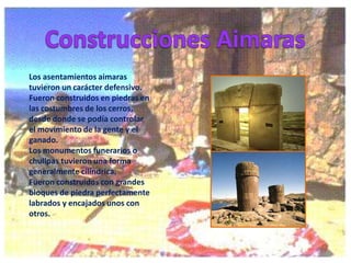Los asentamientos aimaras
tuvieron un carácter defensivo.
Fueron construidos en piedras en
las costumbres de los cerros,
desde donde se podía controlar
el movimiento de la gente y el
ganado.
Los monumentos funerarios o
chullpas tuvieron una forma
generalmente cilíndrica.
Fueron construidos con grandes
bloques de piedra perfectamente
labrados y encajados unos con
otros.

 