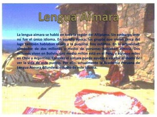 La lengua aimara se habló en toda la región del Altiplano. Sin embargo, este
no fue el único idioma. En aquella época, los grupos que vivían cerca del
lago también hablaban el uro y la puquina, hoy extintos. En la actualidad,
alrededor de dos millones y medio de personas hablaban aimara. Dos
millones viven en Bolivia, casi medio millón está en el Perú, y algunos miles
en Chile y Argentina. Conocer el aimara puede ayudar a escribir el modo de
ver la vida de este pueblo. Por ello, actualmente la Academia Peruana de
Lengua Aimara difunde el estudio de este idioma.

 