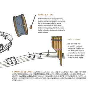 PUSA O SIKU
Más conocida por
su nombre europeo,
“zampoña”. Está hecha
con doce cañas huecas,
amarradas en dos hileras
de menor a mayor. Para
tocarla se debe soplar.
BOMBO NORTINO
Instrumento musical de percusión,
que tiene una gran caja de resonancia
hecha de madera o latón, la cual
se hace vibrar con un mazo. Es el
instrumento principal en las bandas
de las cofradías danzantes, durante las
celebraciones.
COMPARSAS DE LAKITAS(TAMBIÉN LLAMADAS LAKA O SIKU) SON GRUPOS MUSICALES FORMADOS
HASTA POR 15 PERSONAS. EL DIRECTOR DE ELLAS SE LLAMA CAPORAL. GRACIAS A LAS COMPARSAS, LAS
LAKITAS AUN SIGUEN VIGENTES Y SONANDO EN NUESTRA REGIÓN. ESTE INSTRUMENTO DE VIENTO ES
UNO DE LOS MÁS IMPORTANTES PARA NOSOTROS, PUES FUE CREADO HACE MILES DE AÑOS POR NUESTROS
ANTEPASADOS.
 