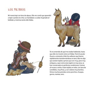 LOS TEJIDOS
Mi mamá teje con lana de alpaca. Ella me contó que aprendió
a tejer cuando era niña. La mandaban a cuidar el ganado al
bofedal, y mientras tanto ella hilaba.
Yo no entendía de qué me estaba hablando, hasta
que ella me mostró cómo se hilaba. Tomó la puska
(huso) y comenzó a hilar los vellones que fueron
rápidamente transformándose en lana. Ella me dijo
que existen tejidos aymara que son muy, pero muy
antiguos, y que como esta región es muy seca, se
han conservado en perfectas condiciones. Fuimos
al museo a verlos. Están tejidos en telar, con lana de
camélidos, muy finas, y con colores muy bonitos.
Vimos muchas prendas como ponchos, chuspas,
gorros, mantas, taris.
 
