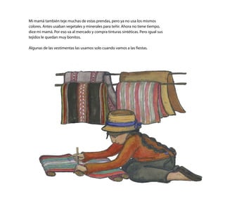 Mi mamá también teje muchas de estas prendas, pero ya no usa los mismos
colores. Antes usaban vegetales y minerales para teñir. Ahora no tiene tiempo,
dice mi mamá. Por eso va al mercado y compra tinturas sintéticas. Pero igual sus
tejidos le quedan muy bonitos.
Algunas de las vestimentas las usamos solo cuando vamos a las fiestas.
 