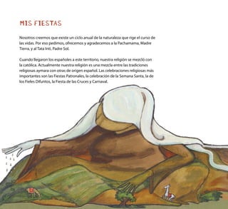 MIS FIESTAS
Nosotros creemos que existe un ciclo anual de la naturaleza que rige el curso de
las vidas. Por eso pedimos, ofrecemos y agradecemos a la Pachamama, Madre
Tierra, y al Tata Inti, Padre Sol.
Cuando llegaron los españoles a este territorio, nuestra religión se mezcló con
la católica. Actualmente nuestra religión es una mezcla entre las tradiciones
religiosas aymara con otras de origen español. Las celebraciones religiosas más
importantes son las Fiestas Patronales, la celebración de la Semana Santa, la de
los Fieles Difuntos, la Fiesta de las Cruces y Carnaval.
 