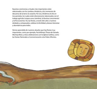 Nuestras ceremonias y rituales más importantes están
relacionados con los cambios climáticos y los momentos de
descanso de la tierra: la cosecha. Por eso, dividimos el año en
tres períodos, los cuales están directamente relacionados con el
trabajo agrícola: la época seca (siembra), la lluviosa (crecimiento)
y la fría (cosecha). Así, las fiestas, a través del culto a nuestras
deidades y antepasados, celebran la fertilidad y desean bienestar
y abundancia para todos.
Hemos aprendido de nuestros abuelos que hay fiestas muy
importantes, como por ejemplo, Pachallampi, Floreo de Ganado,
Machaq Mara; y otras celebraciones con la Iglesia Católica, como
las Fiestas Patronales o Conmemoración a los Fieles Difuntos.
 
