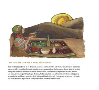 MACHAQ MARA O MARA T’AQA (AÑO NUEVO)
Esta fiesta es celebrada el 21 de junio. Al amanecer, los aymara subimos a la cumbre de los cerros
ceremoniales o mallkus llevando los elementos para celebrar el año nuevo. Sobre la tierra se deja
el aguayo o centro ceremonial, donde depositamos las ofrendas que pueden ser vino, alcohol
de caña, chaya, serpentinas, hojas de coca, frutos y dulces. Los colocamos alrededor del aguayo,
mirando hacia el Este a la espera de la salida del Tata Inti (el sol). Festejamos su regreso y el inicio
de un nuevo ciclo agrícola, tal como lo hicieron nuestros antepasados.
 