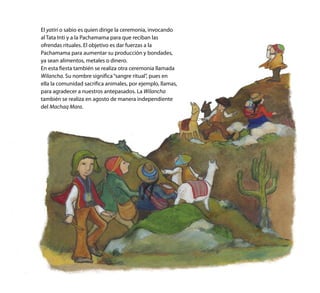 El yatiri o sabio es quien dirige la ceremonia, invocando
al Tata Inti y a la Pachamama para que reciban las
ofrendas rituales. El objetivo es dar fuerzas a la
Pachamama para aumentar su producción y bondades,
ya sean alimentos, metales o dinero.
En esta fiesta también se realiza otra ceremonia llamada
Wilancha. Su nombre significa“sangre ritual”, pues en
ella la comunidad sacrifica animales, por ejemplo, llamas,
para agradecer a nuestros antepasados. La Wilancha
también se realiza en agosto de manera independiente
del Machaq Mara.
 