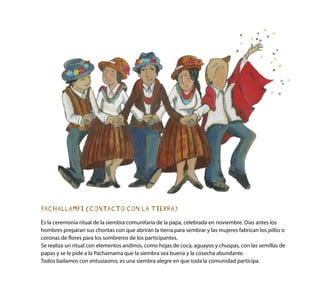 PACHALLAMPI (CONTACTO CON LA TIERRA)
Es la ceremonia ritual de la siembra comunitaria de la papa, celebrada en noviembre. Días antes los
hombres preparan sus chontas con que abrirán la tierra para sembrar y las mujeres fabrican los pillos o
coronas de flores para los sombreros de los participantes.
Se realiza un ritual con elementos andinos, como hojas de coca, aguayos y chuspas, con las semillas de
papas y se le pide a la Pachamama que la siembra sea buena y la cosecha abundante.
Todos bailamos con entusiasmo, es una siembra alegre en que toda la comunidad participa.
 