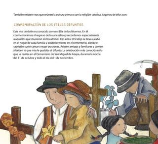 CONMEMORACIÓN DE LOS FIELES DIFUNTOS
Este rito también es conocido como el Día de los Muertos. En él
conmemoramos el regreso de los ancestros y recordamos especialmente
a aquellos que murieron en los últimos tres años. El festejo se lleva a cabo
en el hogar de cada familia y posteriormente en el cementerio, donde el
sacristán suele cantar y rezar oraciones. Asisten amigos y familiares y comen
y beben lo que más le gustaba al difunto. La celebración más conocida es la
que se realiza en el Cementerio de San Miguel de Azapa, durante la noche
del 31 de octubre y todo el día del 1 de noviembre.
También existen ritos que reúnen la cultura aymara con la religión católica. Algunos de ellos son:
 
