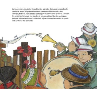 La Conmemoración de los Fieles Difuntos reúne las distintas creencias locales
acerca de la vida después de la muerte. Llevamos ofrendas tales como
comidas, bebidas, hojas de coca y otros para nuestros seres queridos. También
les rendimos homenaje con bandas de bronces y lakas. Nuestra gente pasa
dos días compartiendo con los difuntos, siguiendo nuestra creencia de que la
vida continúa tras la muerte.
 