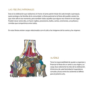LAS FIESTAS PATRONALES
Esta es la celebración que realizamos en honor al santo patrón titular de cada templo o parroquia,
quien protege a las familias de la comunidad. La fiesta patronal es la fiesta del pueblo: asisten los
que viven allí en ese momento, pero también todos aquellos que alguna vez vivieron en ese lugar.
Pueden durar varios días, se hacen vigilias, procesiones, bailes, cantos, ceremonias, una phawa y
comidas que compartimos entre todos.
En estas fiestas existen cargos relacionados con el culto a las imágenes de los santos y las vírgenes:
ALFÉREZ
Tiene la responsabilidad de ayudar a organizar y
financiar la fiesta de un santo o una virgen y su
cargo dura solamente los días de la celebración.
Al término de cada festividad el mayordomo
consulta y busca entre los asistentes al alférez
para el próximo año.
 
