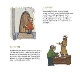 FABRIQUERO
Sus tareas son mantener en buen estado el
templo, administrar los recursos (tanto los dineros
como las tierras de la iglesia) y supervisar las
actividades del mayordomo. Su autoridad nace
de su función eclesiástica, lo que se simboliza
mediante la posesión de las llaves de las puertas
del templo.
MAYORDOMO
Es el encargado de la devoción a un santo o virgen.
Su cargo dura tres años, y puede renovarse tantas
veces como la comunidad desee. Sin embargo, se
acostumbra dejar el cargo después de un período
para asumir otros cargos o para dar oportunidad a
otros miembros de la comunidad.
 