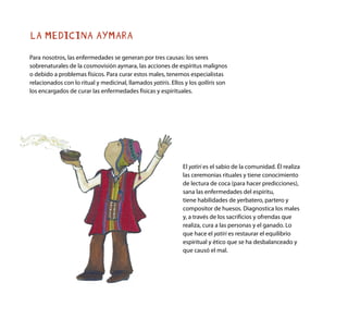 LA MEDICINA AYMARA
Para nosotros, las enfermedades se generan por tres causas: los seres
sobrenaturales de la cosmovisión aymara, las acciones de espíritus malignos
o debido a problemas físicos. Para curar estos males, tenemos especialistas
relacionados con lo ritual y medicinal, llamados yatiris. Ellos y los qolliris son
los encargados de curar las enfermedades físicas y espirituales.
El yatiri es el sabio de la comunidad. Él realiza
las ceremonias rituales y tiene conocimiento
de lectura de coca (para hacer predicciones),
sana las enfermedades del espíritu,
tiene habilidades de yerbatero, partero y
compositor de huesos. Diagnostica los males
y, a través de los sacrificios y ofrendas que
realiza, cura a las personas y el ganado. Lo
que hace el yatiri es restaurar el equilibrio
espiritual y ético que se ha desbalanceado y
que causó el mal.
 