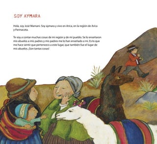 SOY AYMARA
Hola, soy José Mamani. Soy aymara y vivo en Arica, en la región de Arica
y Parinacota.
Te voy a contar muchas cosas de mi región y de mi pueblo. Se lo enseñaron
mis abuelos a mis padres y mis padres me lo han enseñado a mí. Es lo que
me hace sentir que pertenezco a este lugar, que también fue el lugar de
mis abuelos. ¡Son tantas cosas!
 