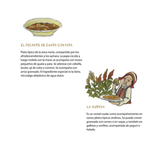 EL PICANTE DE GUATA CON PATA
Plato típico de la zona norte, compartido por los
afrodescendientes y los aymara. La papa cocida y
luego molida con la mano se acompaña con trozos
pequeños de guata y pata. Se adereza con cebolla,
locoto, ají de color y comino. Se acompaña con
arroz graneado. El ingrediente especial es la llaita,
microalga altiplánica de agua dulce.
LA QUINOA
Es un cereal usado como acompañamiento en
varios platos típicos andinos. Se puede comer
graneada con carnes o en sopas, y también en
galletas y confites, acompañada de yogurt o
helado.
 