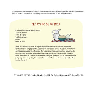 SI COMES ESTOS PLATOS EN EL NORTE SU SABOR ES AÚN MÁS EXQUISITO.
DESAYUNO DE QUINOA
Los ingredientes que necesitas son:
1 kilo de quinoa
1 litro de leche
½ kilo de azúcar
Canela
Clavo de olor
En mi familia somos grandes cocineros, tenemos platos deliciosos para todos los días y otros especiales
para las fiestas y ceremonias. Aquí comparto con ustedes uno de mis platos favoritos:
Antes de cocinar la quinoa, es importante revisarla en una superficie plana para
verificar que no tenga piedritas. Después de esto debes lavarla muy bien. Pon a hervir
dos litros de agua con los clavos de olor y/o una ramita de canela ¡Elige la que más te
guste! Agrega la quinoa ya lavada en el agua y deja cocinar hasta que el cereal este
bien cocido. Con un colador retira el exceso de agua, agrega el azúcar, la leche caliente
y deja espesar a tu gusto. ¡Ahora estás listo para disfrutar un desayuno como los de la
familia Mamani!
 